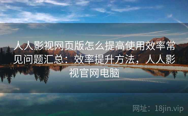 人人影视网页版怎么提高使用效率常见问题汇总：效率提升方法，人人影视官网电脑