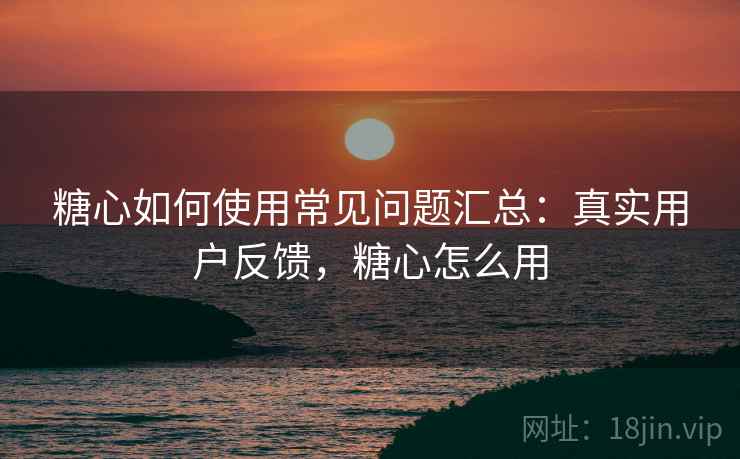 糖心如何使用常见问题汇总：真实用户反馈，糖心怎么用