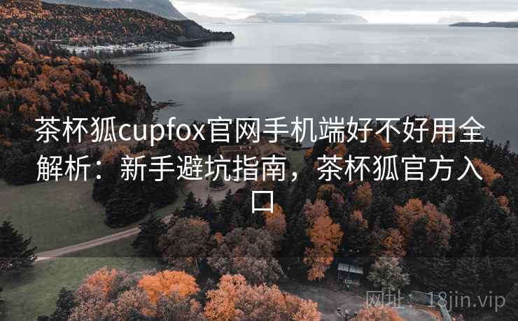 茶杯狐cupfox官网手机端好不好用全解析：新手避坑指南，茶杯狐官方入口