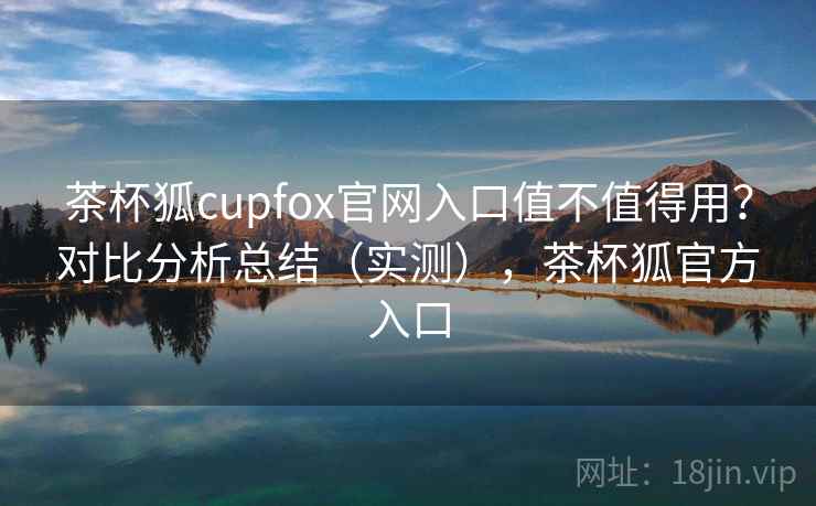 茶杯狐cupfox官网入口值不值得用？对比分析总结（实测），茶杯狐官方入口