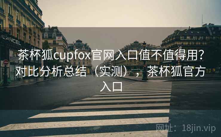 茶杯狐cupfox官网入口值不值得用？对比分析总结（实测），茶杯狐官方入口