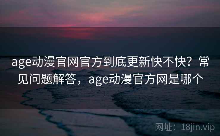 age动漫官网官方到底更新快不快？常见问题解答，age动漫官方网是哪个