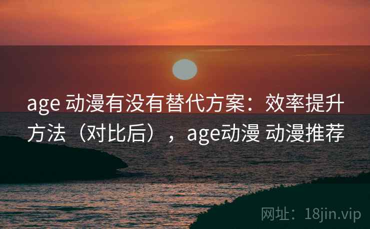 age 动漫有没有替代方案：效率提升方法（对比后），age动漫 动漫推荐