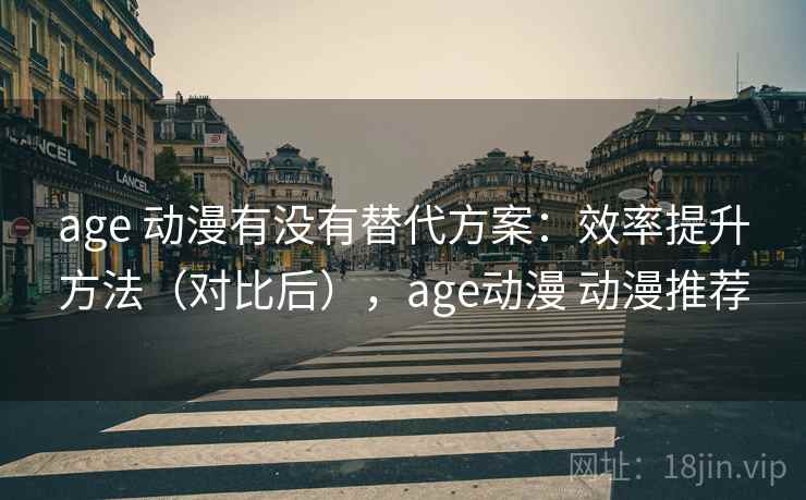 age 动漫有没有替代方案：效率提升方法（对比后），age动漫 动漫推荐
