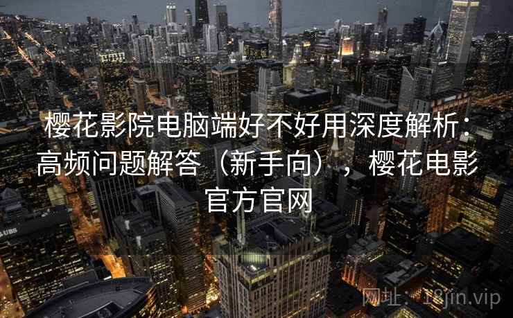 樱花影院电脑端好不好用深度解析：高频问题解答（新手向），樱花电影官方官网