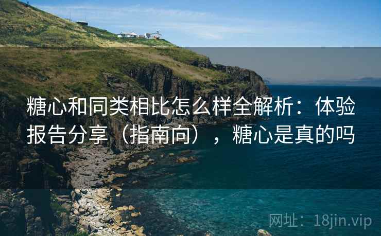 糖心和同类相比怎么样全解析：体验报告分享（指南向），糖心是真的吗