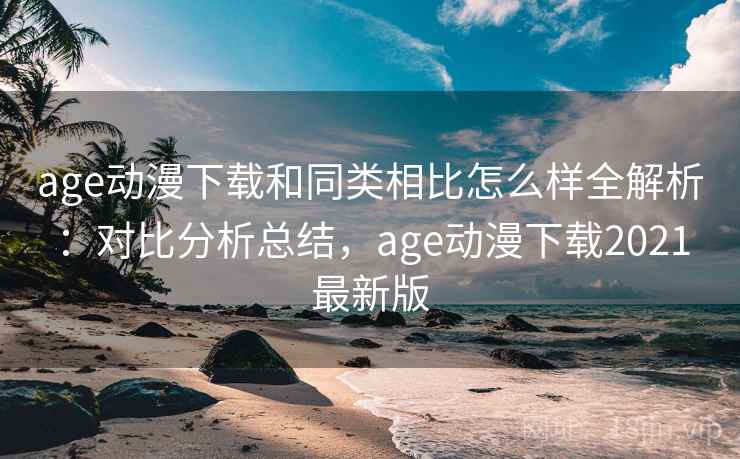 age动漫下载和同类相比怎么样全解析：对比分析总结，age动漫下载2021最新版