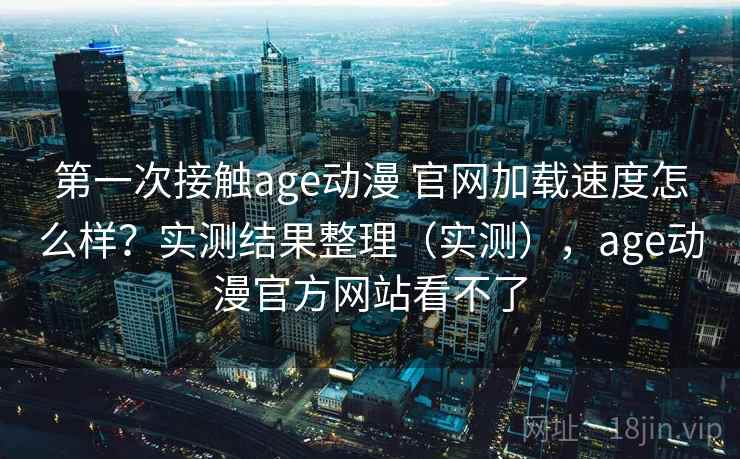第一次接触age动漫 官网加载速度怎么样？实测结果整理（实测），age动漫官方网站看不了