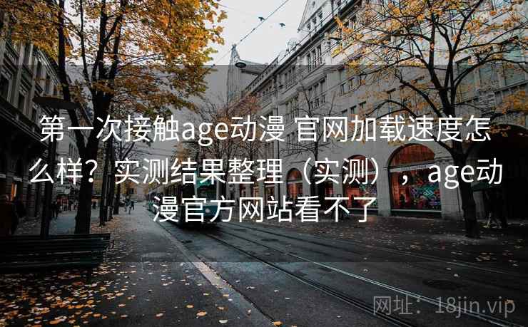 第一次接触age动漫 官网加载速度怎么样？实测结果整理（实测），age动漫官方网站看不了