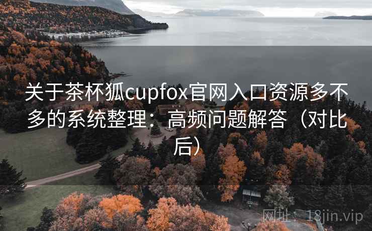 关于茶杯狐cupfox官网入口资源多不多的系统整理：高频问题解答（对比后）