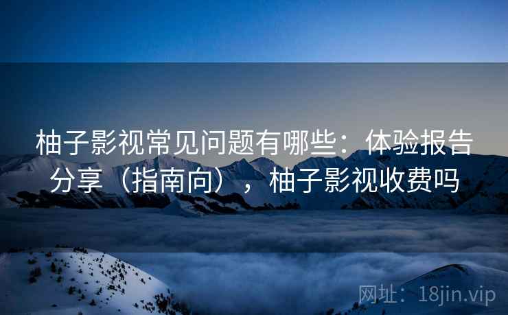 柚子影视常见问题有哪些：体验报告分享（指南向），柚子影视收费吗