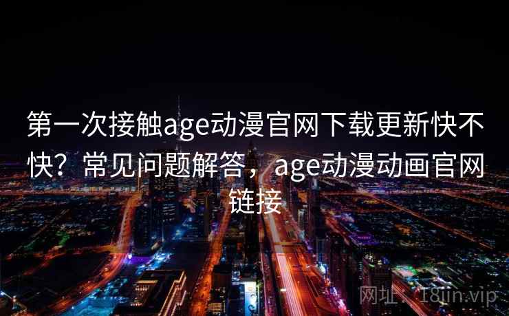 第一次接触age动漫官网下载更新快不快？常见问题解答，age动漫动画官网链接