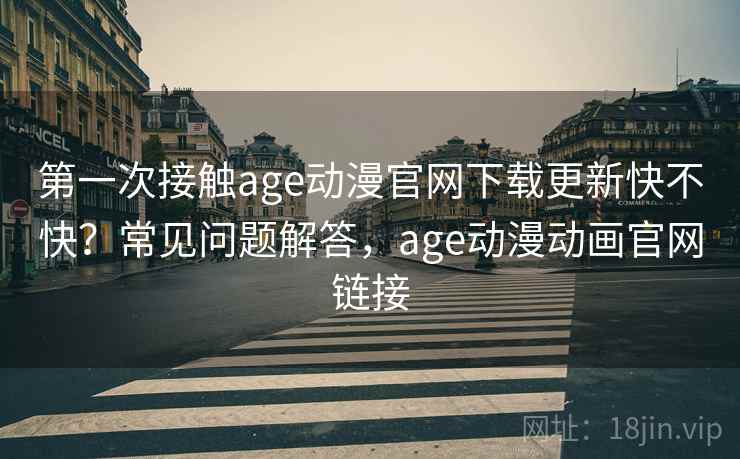 第一次接触age动漫官网下载更新快不快？常见问题解答，age动漫动画官网链接