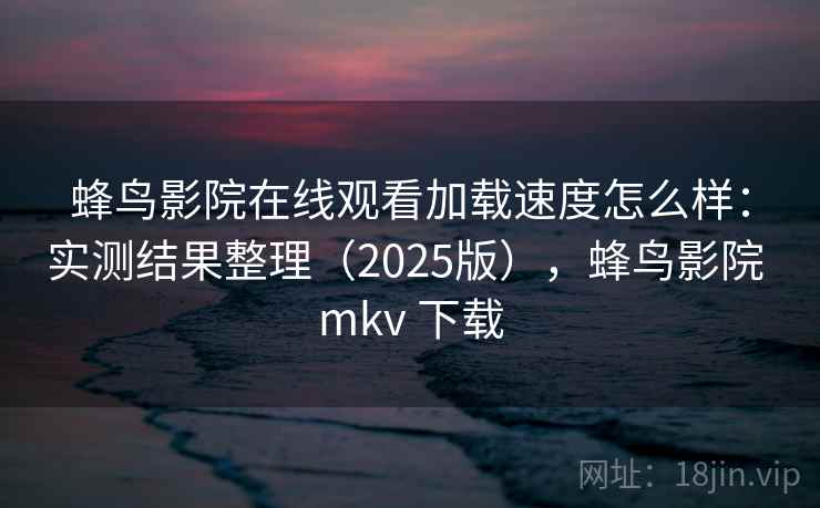 蜂鸟影院在线观看加载速度怎么样：实测结果整理（2025版），蜂鸟影院 mkv 下载
