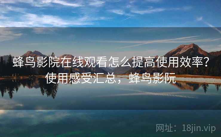 蜂鸟影院在线观看怎么提高使用效率？使用感受汇总，蜂鸟影阮