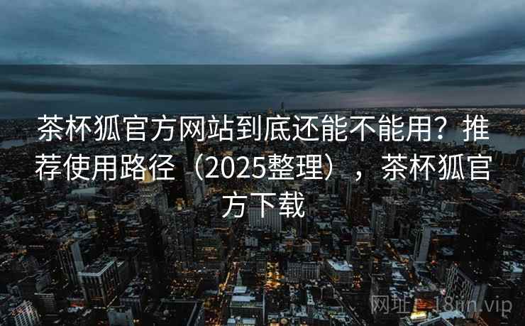 茶杯狐官方网站到底还能不能用？推荐使用路径（2025整理），茶杯狐官方下载