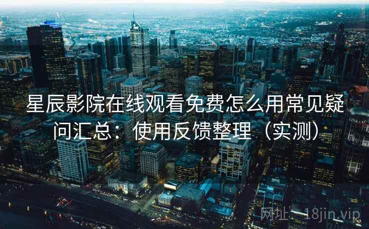 星辰影院在线观看免费怎么用常见疑问汇总：使用反馈整理（实测）