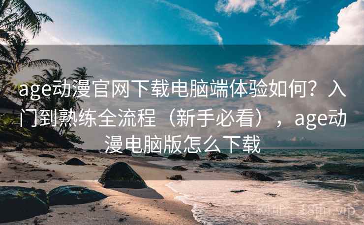 age动漫官网下载电脑端体验如何？入门到熟练全流程（新手必看），age动漫电脑版怎么下载
