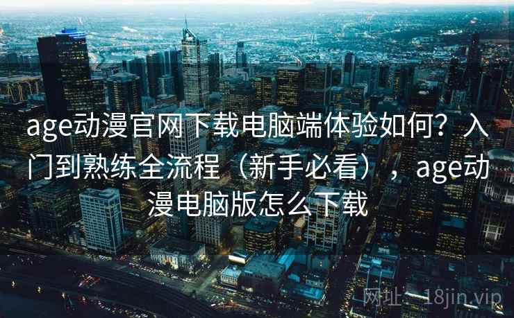 age动漫官网下载电脑端体验如何？入门到熟练全流程（新手必看），age动漫电脑版怎么下载