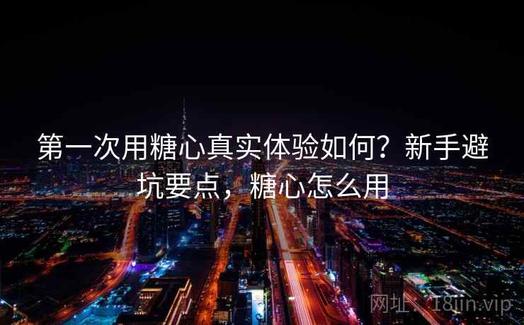 第一次用糖心真实体验如何?新手避坑要点,糖心怎么用 第一次用糖心真实体验如何?新手避坑要点,糖心怎么用