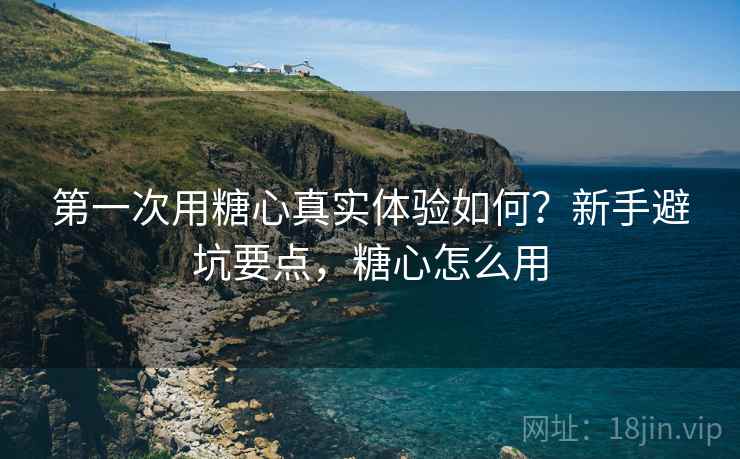 第一次用糖心真实体验如何？新手避坑要点，糖心怎么用