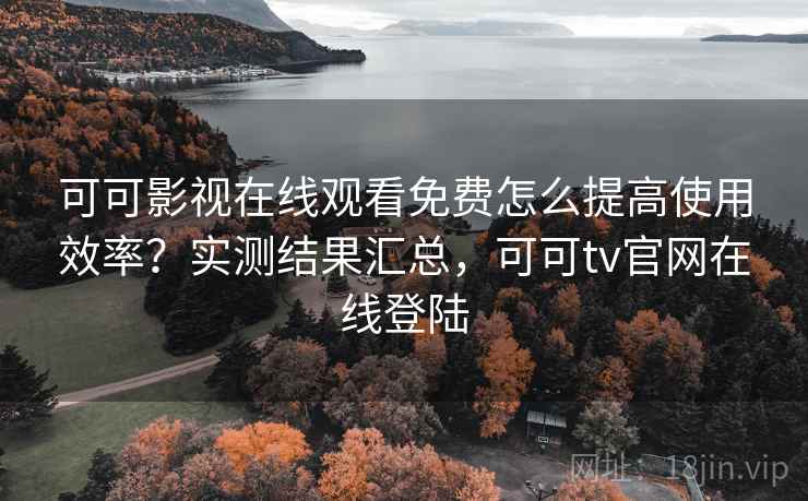 可可影视在线观看免费怎么提高使用效率？实测结果汇总，可可tv官网在线登陆