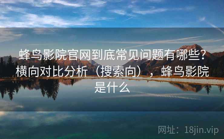 蜂鸟影院官网到底常见问题有哪些?横向对比分析(搜索向),蜂鸟影院是什么 蜂鸟影院官网到底常见问题有哪些?横向对比分析(搜索向),蜂鸟影院是什么