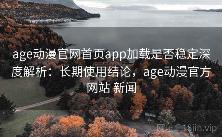 age动漫官网首页app加载是否稳定深度解析：长期使用结论，age动漫官方网站 新闻
