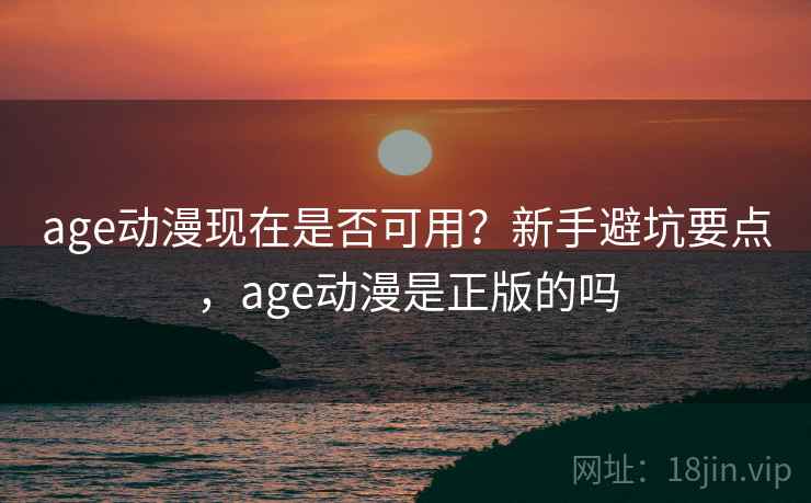 age动漫现在是否可用？新手避坑要点，age动漫是正版的吗