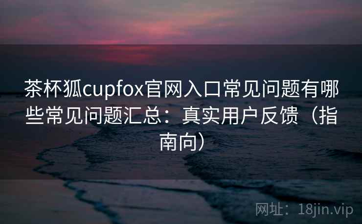 茶杯狐cupfox官网入口常见问题有哪些常见问题汇总：真实用户反馈（指南向）