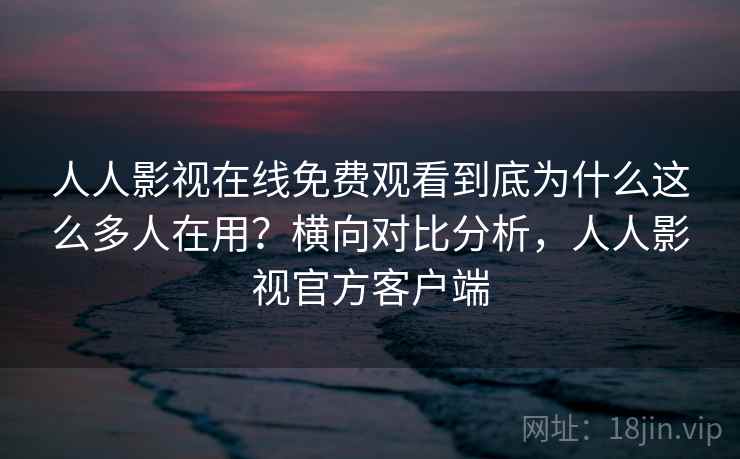 人人影视在线免费观看到底为什么这么多人在用？横向对比分析，人人影视官方客户端