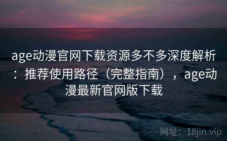 age动漫官网下载资源多不多深度解析：推荐使用路径（完整指南），age动漫最新官网版下载