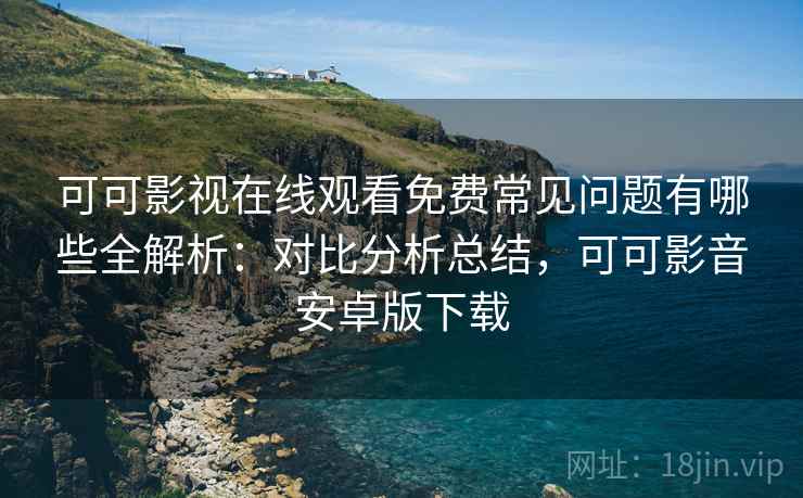 可可影视在线观看免费常见问题有哪些全解析：对比分析总结，可可影音安卓版下载
