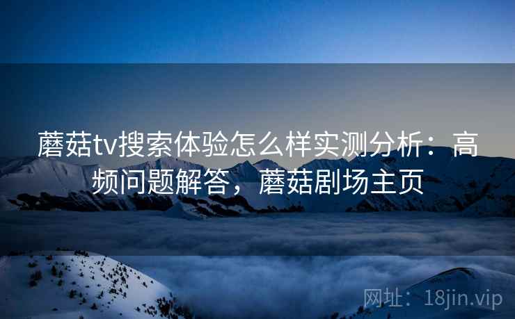 蘑菇tv搜索体验怎么样实测分析:高频问题解答,蘑菇剧场主页 蘑菇tv搜索体验怎么样实测分析:高频问题解答,蘑菇剧场主页