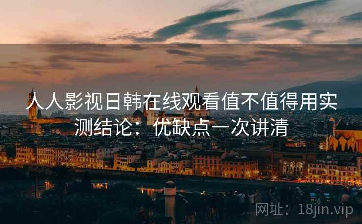人人影视日韩在线观看值不值得用实测结论：优缺点一次讲清