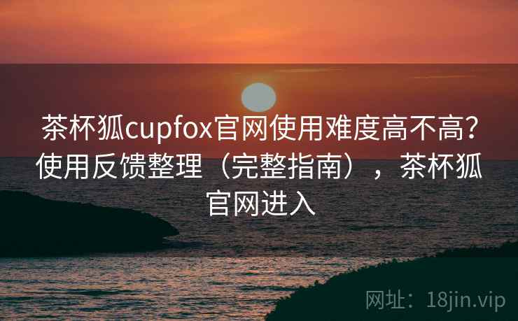 茶杯狐cupfox官网使用难度高不高？使用反馈整理（完整指南），茶杯狐官网进入