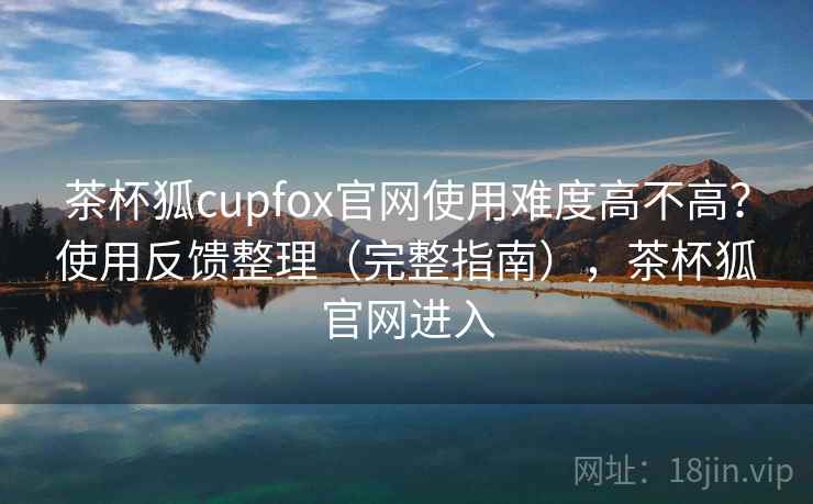 茶杯狐cupfox官网使用难度高不高？使用反馈整理（完整指南），茶杯狐官网进入