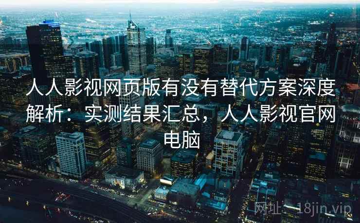 人人影视网页版有没有替代方案深度解析：实测结果汇总，人人影视官网电脑