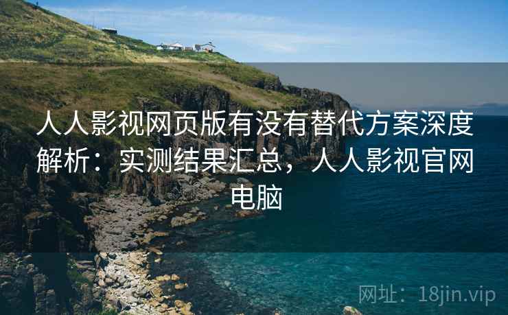 人人影视网页版有没有替代方案深度解析：实测结果汇总，人人影视官网电脑
