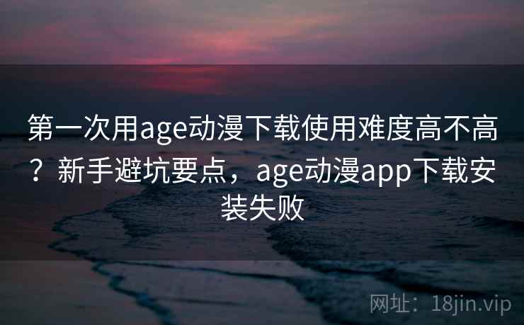 第一次用age动漫下载使用难度高不高?新手避坑要点,age动漫app下载安装失败 第一次用age动漫下载使用难度高不高?新手避坑要点,age动漫app下载安装失败