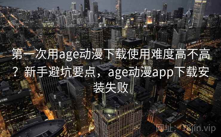 第一次用age动漫下载使用难度高不高？新手避坑要点，age动漫app下载安装失败