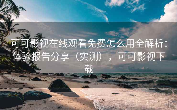 可可影视在线观看免费怎么用全解析：体验报告分享（实测），可可影视下载