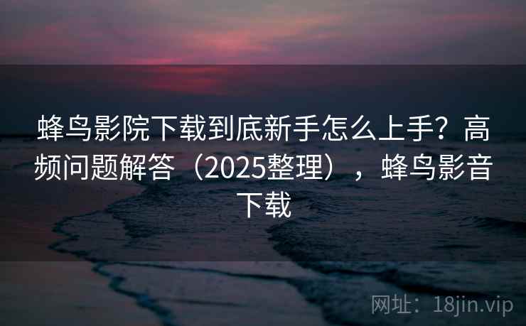 蜂鸟影院下载到底新手怎么上手？高频问题解答（2025整理），蜂鸟影音下载