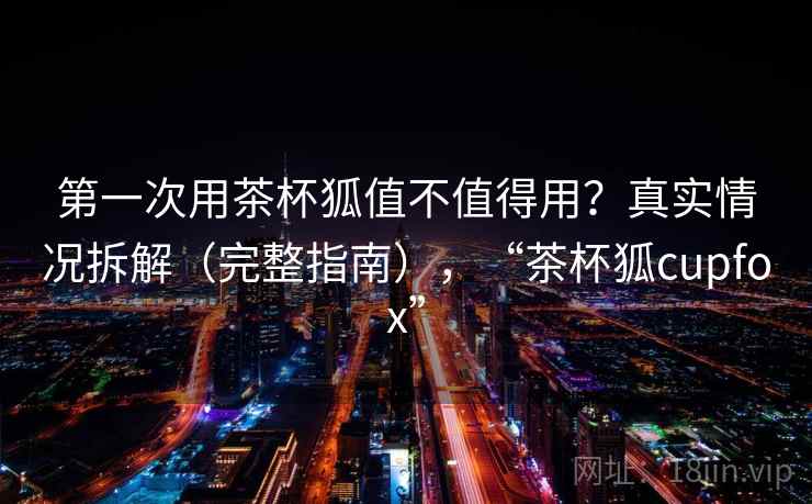 第一次用茶杯狐值不值得用?真实情况拆解(完整指南),“茶杯狐cupfox” 第一次用茶杯狐值不值得用?真实情况拆解(完整指南),“茶杯狐cupfox”