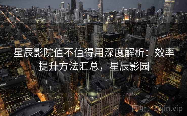 星辰影院值不值得用深度解析：效率提升方法汇总，星辰影园
