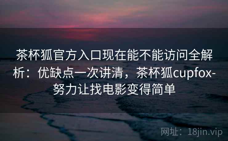 茶杯狐官方入口现在能不能访问全解析：优缺点一次讲清，茶杯狐cupfox-努力让找电影变得简单