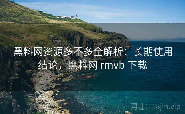 黑料网资源多不多全解析：长期使用结论，黑料网 rmvb 下载