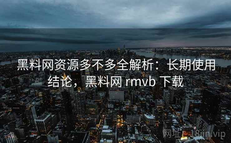 黑料网资源多不多全解析：长期使用结论，黑料网 rmvb 下载