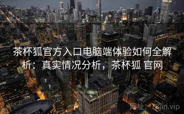 茶杯狐官方入口电脑端体验如何全解析：真实情况分析，茶杯狐 官网