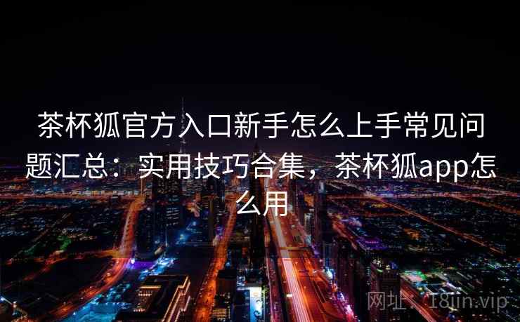 茶杯狐官方入口新手怎么上手常见问题汇总:实用技巧合集,茶杯狐app怎么用 茶杯狐官方入口新手怎么上手常见问题汇总:实用技巧合集,茶杯狐app怎么用